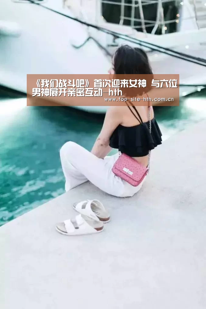 《我们战斗吧》首次迎来女神 与六位男神展开亲密互动-hth(图2) 《我们战斗吧》首次迎来女神 与六位男神展开亲密互动-hth(图2)