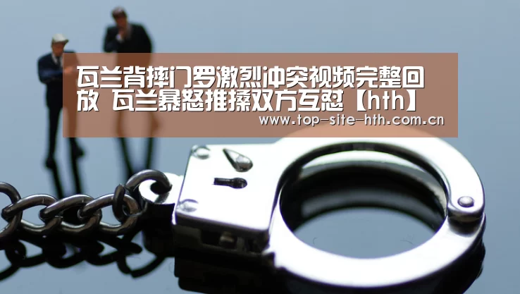 瓦兰背摔门罗激烈冲突视频完整回放 瓦兰暴怒推搡双方互怼【hth】(图3) 华体会